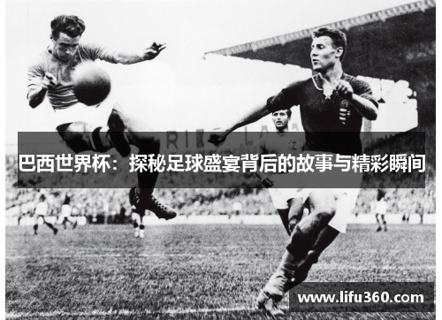 巴西世界杯：探秘足球盛宴背后的故事与精彩瞬间