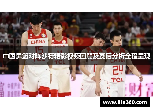 中国男篮对阵沙特精彩视频回顾及赛后分析全程呈现